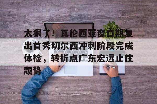 ymy体育网页版- 太狠了！瓦伦西亚窗口期复出首秀切尔西冲刺阶段完成体检，转折点广东宏远止住颓势