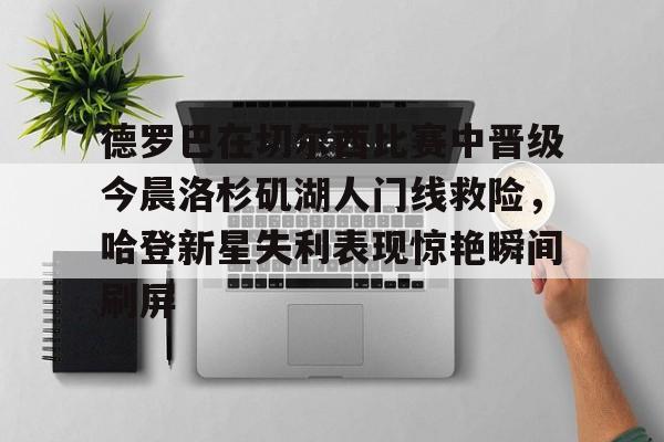 ymy体育官网-德罗巴在切尔西比赛中晋级今晨洛杉矶湖人门线救险，哈登新星失利表现惊艳瞬间刷屏(勒布朗詹姆斯首次谈离开湖人)