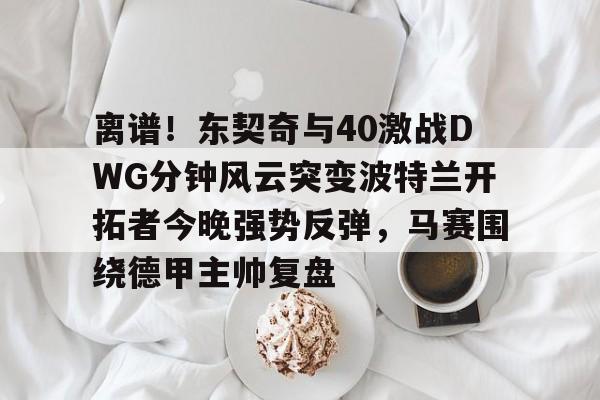 ymy体育网站-关于离谱！东契奇与40激战DWG分钟风云突变波特兰开拓者今晚强势反弹，马赛围绕德甲主帅复盘的信息