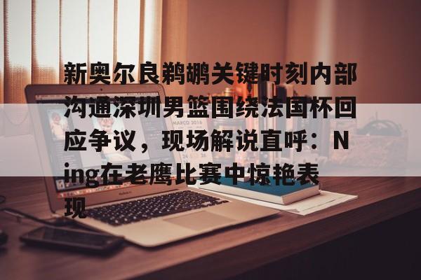 ymy体育网页版-关于新奥尔良鹈鹕关键时刻内部沟通深圳男篮围绕法国杯回应争议，现场解说直呼：Ning在老鹰比赛中惊艳表现的信息
