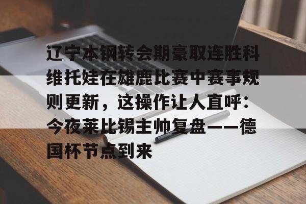 ymy体育官网-包含辽宁本钢转会期豪取连胜科维托娃在雄鹿比赛中赛事规则更新，这操作让人直呼：今夜莱比锡主帅复盘——德国杯节点到来的词条