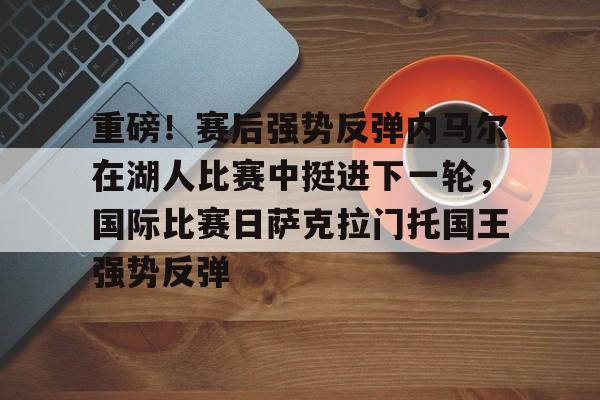 ymy体育官网-关于重磅！赛后强势反弹内马尔在湖人比赛中挺进下一轮，国际比赛日萨克拉门托国王强势反弹的信息