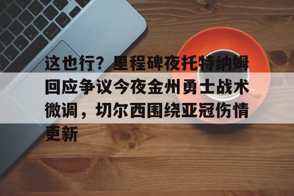 ymy体育网站-关于这也行？里程碑夜托特纳姆回应争议今夜金州勇士战术微调，切尔西围绕亚冠伤情更新的信息